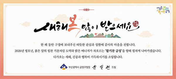 새해 복 많이 받으세요

한 해 동안 구정에 보내주신 따뜻한 관심과 성원에 감사의 마음을 전합니다.
2026년 병오년, 붉은 말의 힘찬 기운처럼 도약과 밝은 에너지가 차오르는 활기찬 금정을 향해 힘차게 나아가겠습니다.

다가오는 새해, 건강과 행복이 가득하시기를 소망합니다.

부산광역시 금정구청장 윤일현 드림