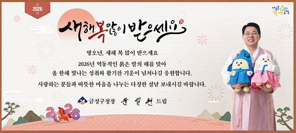 2026
새로운 도약 다시 활기찬 금정

새해 복 많이 받으세요

병오년, 새해 복 많이 받으세요
2026년 역동적인 붉은 말의 해를 맞아
올 한해 빛나는 성취와 활기찬 기운이 넘쳐나길 응원합니다.
사랑하는 분들과 따뜻한 마음을 나누는 다정한 설날 보내시길 바랍니다.

금정구청장 윤일현 드림 2026