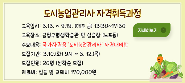 도시농업관리사 자격취득과정
교육일시: 3.13. ~ 9.18. (매주 금) 13:30~17:30
교육장소: 금정구평생학습관 및 실습장 (노포동)
주요내용: 국가자격증 '도시농업관리사' 자격대비반
모집기간: 3.10.(화) 9시 ~ 3. 12.(목)
모집인원: 20명 (선착순 모집)
재료비: 실습 및 교재비 170,000원
자세히보기